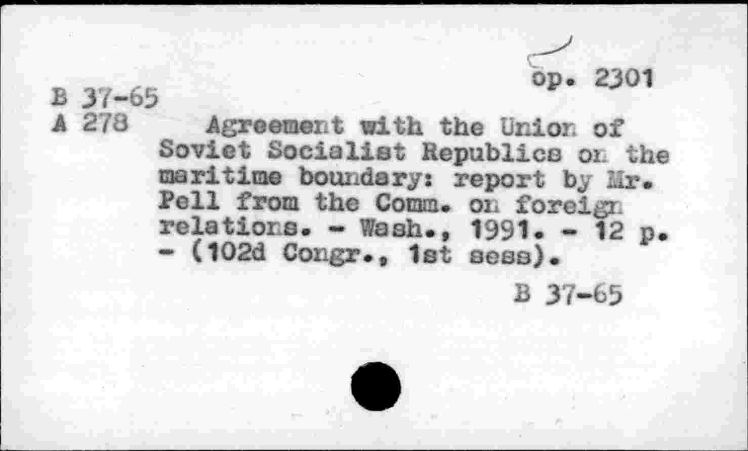 ﻿B 37-65
op. 2301
A 278 Agreement with the Union of Soviet Socialist Republics 01. the maritime boundary: report by Hr. Pell from the Comm, on foreign relations. - Wash., 1991. - 12 p. - (102d Congr., 1st seas).
B 37-65